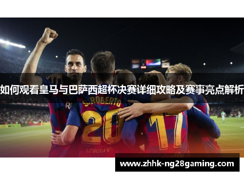 如何观看皇马与巴萨西超杯决赛详细攻略及赛事亮点解析