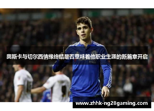 奥斯卡与切尔西情缘终结是否意味着他职业生涯的新篇章开启