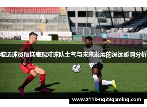 被选球员糟糕表现对球队士气与未来发展的深远影响分析