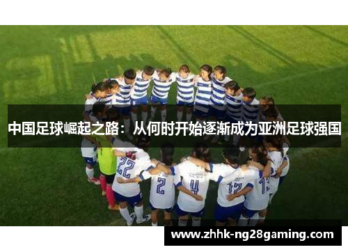 中国足球崛起之路:从何时开始逐渐成为亚洲足球强国 中国足球崛起之路:从何时开始逐渐成为亚洲足球强国