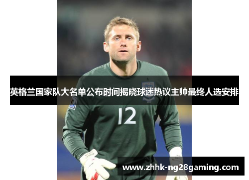 英格兰国家队大名单公布时间揭晓球迷热议主帅最终人选安排 英格兰国家队大名单公布时间揭晓球迷热议主帅最终人选安排