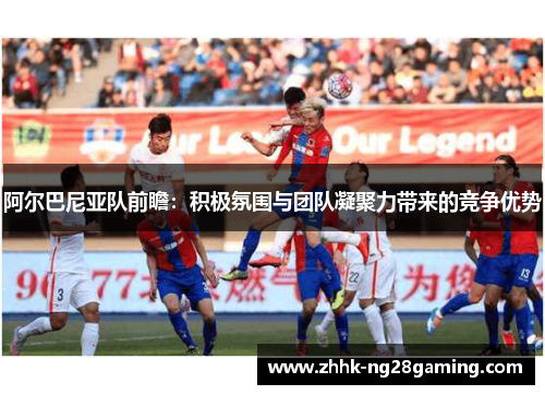 阿尔巴尼亚队前瞻：积极氛围与团队凝聚力带来的竞争优势