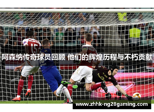 阿森纳传奇球员回顾 他们的辉煌历程与不朽贡献