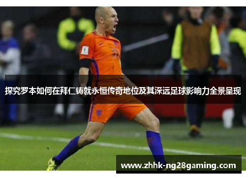 探究罗本如何在拜仁铸就永恒传奇地位及其深远足球影响力全景呈现