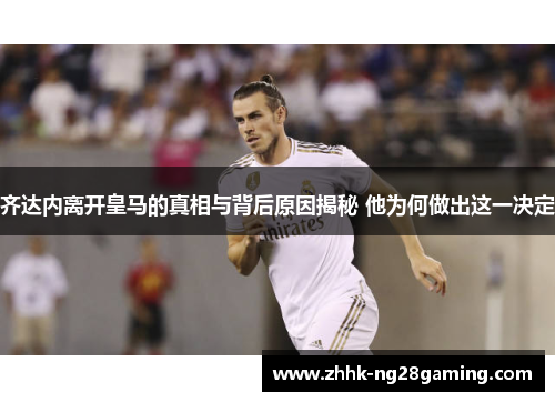 齐达内离开皇马的真相与背后原因揭秘 他为何做出这一决定