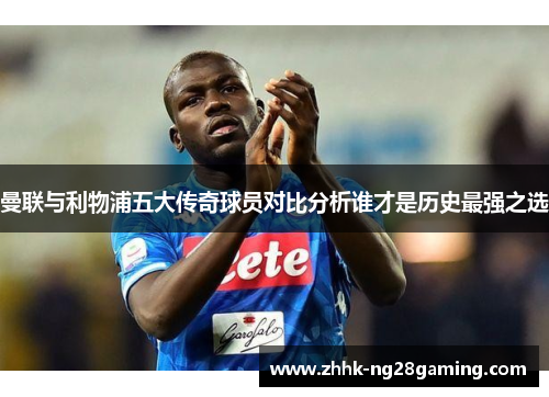 曼联与利物浦五大传奇球员对比分析谁才是历史最强之选