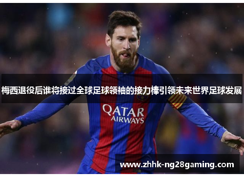 梅西退役后谁将接过全球足球领袖的接力棒引领未来世界足球发展