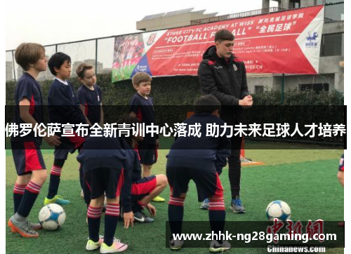 佛罗伦萨宣布全新青训中心落成 助力未来足球人才培养 佛罗伦萨宣布全新青训中心落成 助力未来足球人才培养