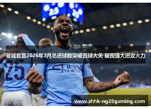 曼城官宣2026年3月总进球数突破百球大关 展现强大进攻火力 曼城官宣2026年3月总进球数突破百球大关 展现强大进攻火力