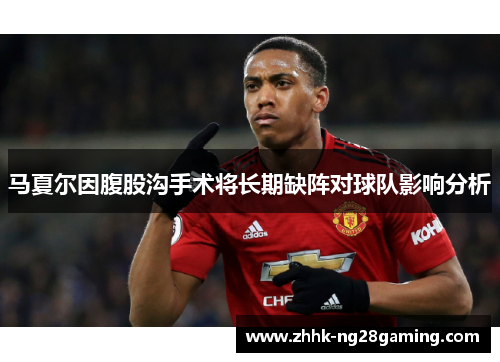 马夏尔因腹股沟手术将长期缺阵对球队影响分析