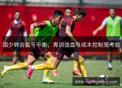 国少转会盈亏平衡,青训造血与成本控制受考验 国少转会盈亏平衡,青训造血与成本控制受考验
