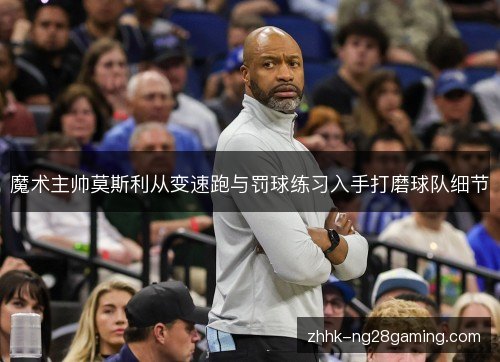 魔术主帅莫斯利从变速跑与罚球练习入手打磨球队细节